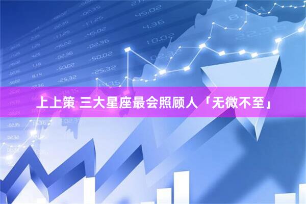 上上策 三大星座最会照顾人「无微不至」