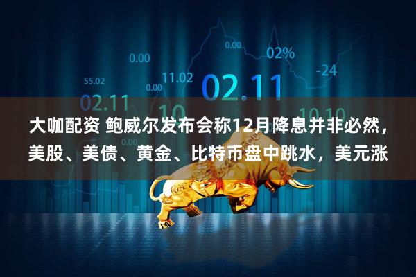 大咖配资 鲍威尔发布会称12月降息并非必然，美股、美债、黄金、比特币盘中跳水，美元涨