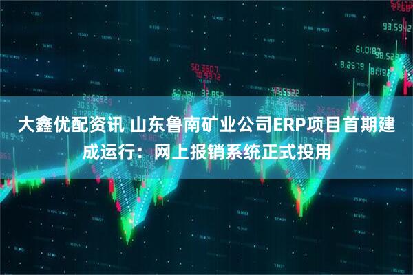 大鑫优配资讯 山东鲁南矿业公司ERP项目首期建成运行：网上报销系统正式投用