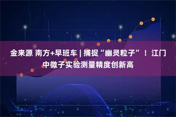金来源 南方+早班车 | 捕捉“幽灵粒子” ！江门中微子实验测量精度创新高