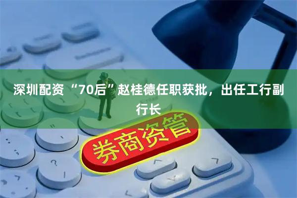 深圳配资 “70后”赵桂德任职获批，出任工行副行长