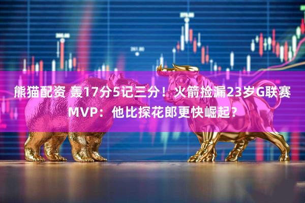 熊猫配资 轰17分5记三分！火箭捡漏23岁G联赛MVP：他比探花郎更快崛起？