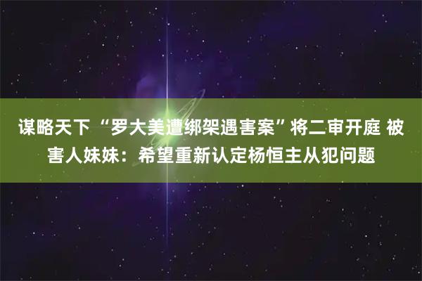 谋略天下 “罗大美遭绑架遇害案”将二审开庭 被害人妹妹:希望重新认定杨恒主从犯问题