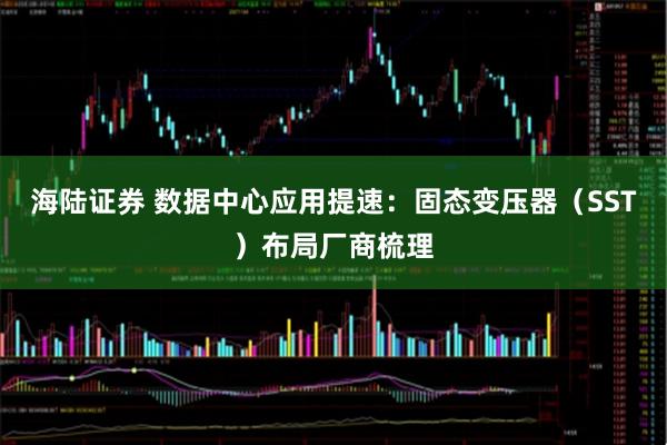 海陆证券 数据中心应用提速:固态变压器(SST)布局厂商梳理