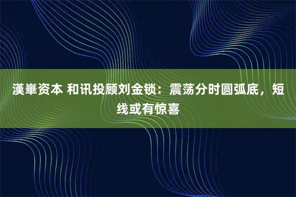 漢崋资本 和讯投顾刘金锁:震荡分时圆弧底,短线或有惊喜
