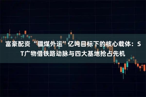 富豪配资 “疆煤外运”亿吨目标下的核心载体:ST广物借铁路动脉与四大基地抢占先机
