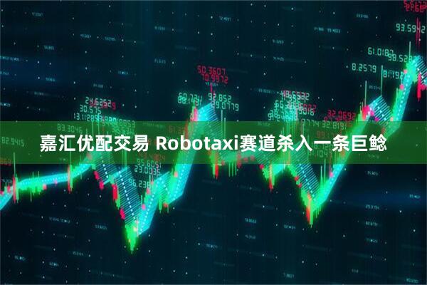 嘉汇优配交易 Robotaxi赛道杀入一条巨鲶