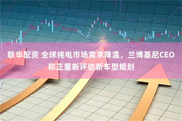 联华配资 全球纯电市场需求降温,兰博基尼CEO称正重新评估新车型规划