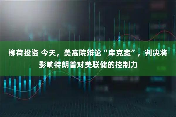 柳荷投资 今天,美高院辩论“库克案”,判决将影响特朗普对美联储的控制力