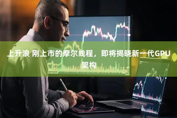 上升浪 刚上市的摩尔线程,即将揭晓新一代GPU架构