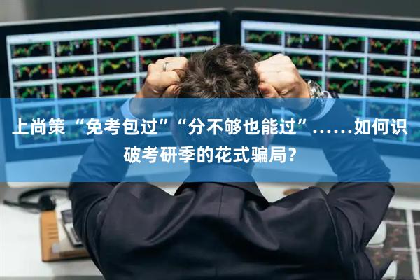 上尚策 “免考包过”“分不够也能过”……如何识破考研季的花式骗局?