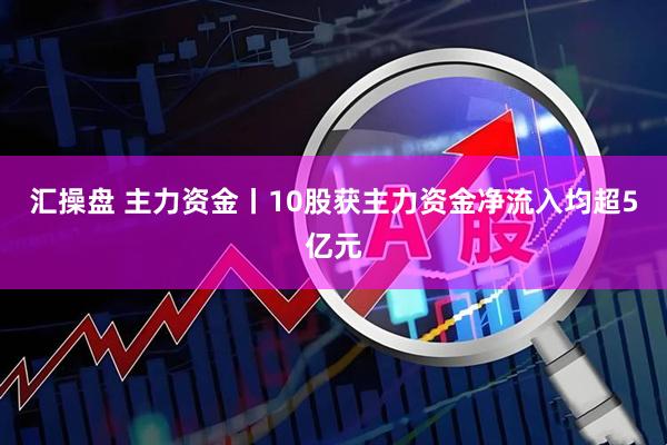 汇操盘 主力资金丨10股获主力资金净流入均超5亿元