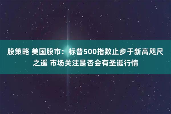 股策略 美国股市:标普500指数止步于新高咫尺之遥 市场关注是否会有圣诞行情