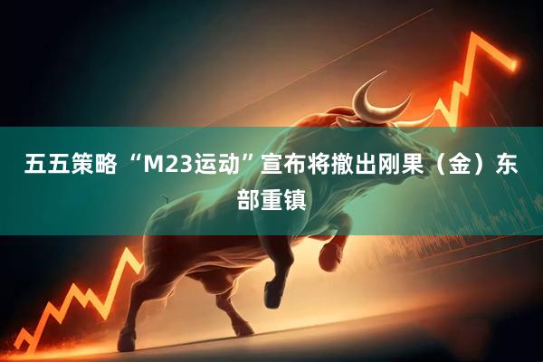 五五策略 “M23运动”宣布将撤出刚果（金）东部重镇