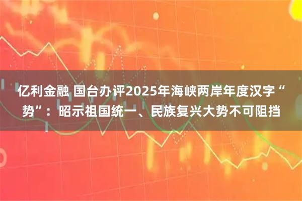 亿利金融 国台办评2025年海峡两岸年度汉字“势”：昭示祖国统一、民族复兴大势不可阻挡