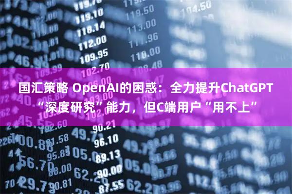 国汇策略 OpenAI的困惑:全力提升ChatGPT“深度研究”能力,但C端用户“用不上”