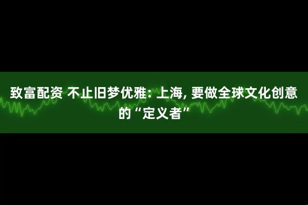 致富配资 不止旧梦优雅: 上海, 要做全球文化创意的“定义者”